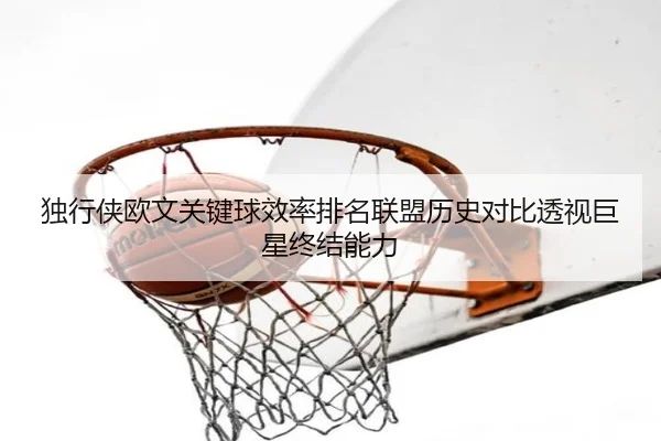 独行侠欧文关键球效率排名联盟历史对比透视巨星终结能力