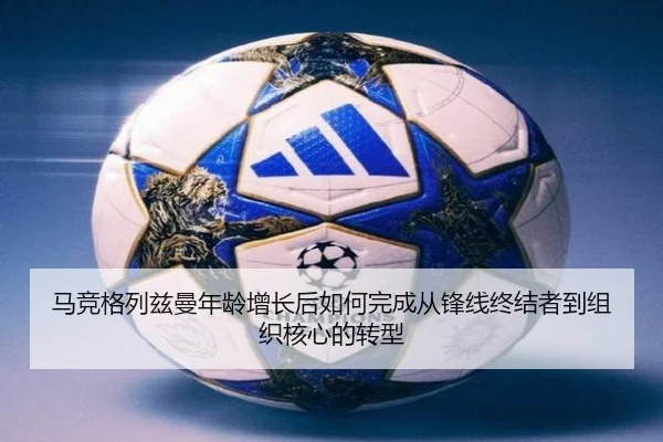 马竞格列兹曼年龄增长后如何完成从锋线终结者到组织核心的转型